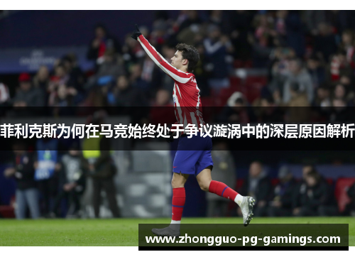 菲利克斯为何在马竞始终处于争议漩涡中的深层原因解析 菲利克斯为何在马竞始终处于争议漩涡中的深层原因解析