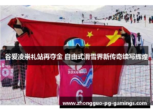 谷爱凌崇礼站再夺金 自由式滑雪界新传奇续写辉煌