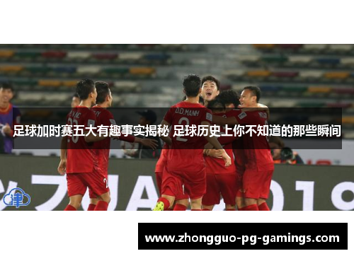 足球加时赛五大有趣事实揭秘 足球历史上你不知道的那些瞬间