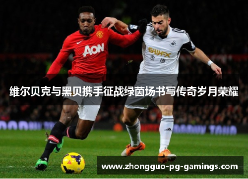 维尔贝克与黑贝携手征战绿茵场书写传奇岁月荣耀 维尔贝克与黑贝携手征战绿茵场书写传奇岁月荣耀