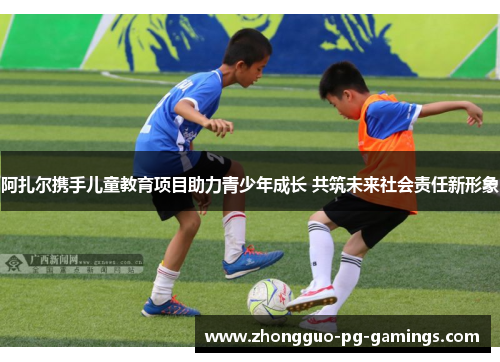 阿扎尔携手儿童教育项目助力青少年成长 共筑未来社会责任新形象