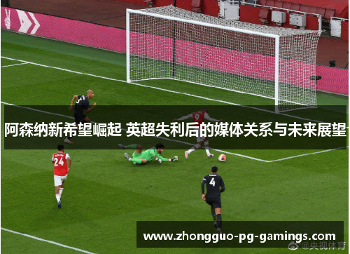 阿森纳新希望崛起 英超失利后的媒体关系与未来展望