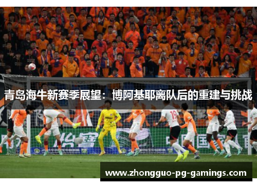 青岛海牛新赛季展望：博阿基耶离队后的重建与挑战
