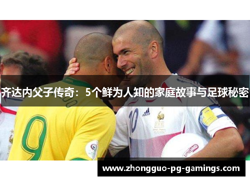 齐达内父子传奇：5个鲜为人知的家庭故事与足球秘密