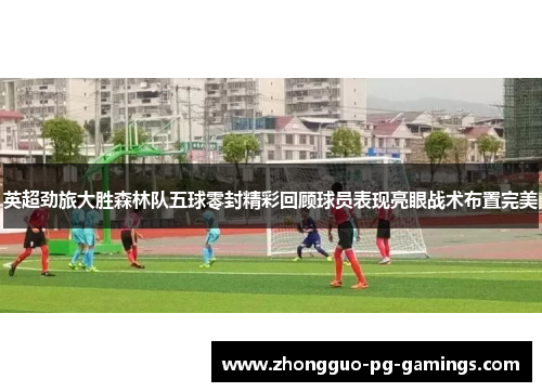 英超劲旅大胜森林队五球零封精彩回顾球员表现亮眼战术布置完美 英超劲旅大胜森林队五球零封精彩回顾球员表现亮眼战术布置完美