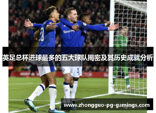 英足总杯进球最多的五大球队揭密及其历史成就分析