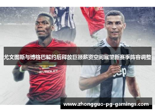尤文图斯与博格巴解约后释放巨额薪资空间展望新赛季阵容调整
