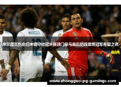 库尔图瓦伤愈归来镇守欧冠决赛球门皇马最后防线重燃冠军希望之夜 库尔图瓦伤愈归来镇守欧冠决赛球门皇马最后防线重燃冠军希望之夜