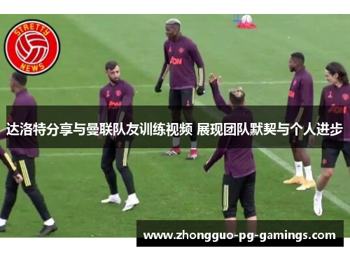 达洛特分享与曼联队友训练视频 展现团队默契与个人进步