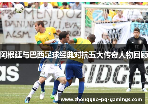 阿根廷与巴西足球经典对抗五大传奇人物回顾