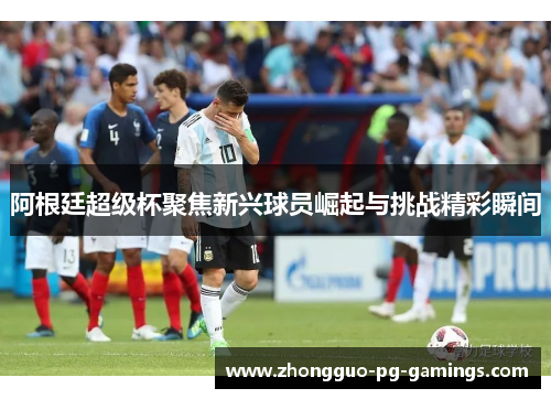 阿根廷超级杯聚焦新兴球员崛起与挑战精彩瞬间