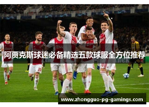 阿贾克斯球迷必备精选五款球服全方位推荐 阿贾克斯球迷必备精选五款球服全方位推荐