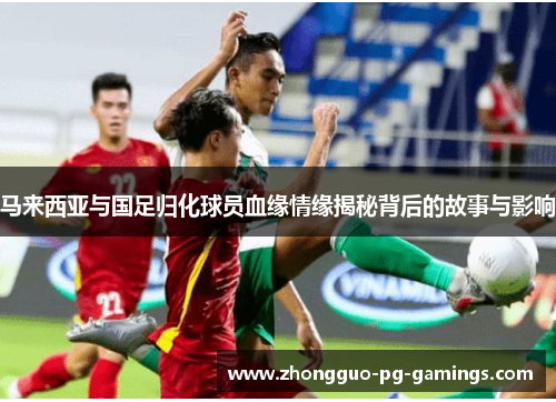 马来西亚与国足归化球员血缘情缘揭秘背后的故事与影响