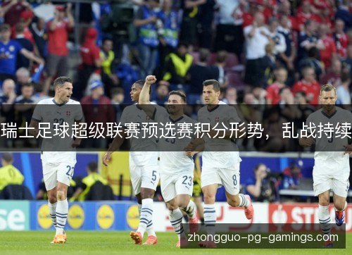 瑞士足球超级联赛预选赛积分形势,乱战持续 瑞士足球超级联赛预选赛积分形势,乱战持续