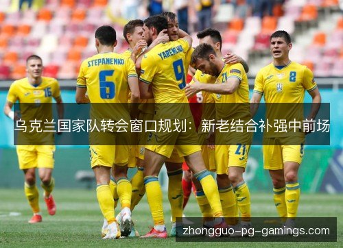 乌克兰国家队转会窗口规划:新老结合补强中前场 乌克兰国家队转会窗口规划:新老结合补强中前场